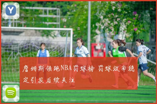 詹姆斯领跑NBA罚球榜 罚球效率稳定引发后续关注