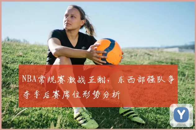 NBA常规赛激战正酣,东西部强队争夺季后赛席位形势分析