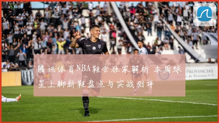 腾讯体育NBA鞋会独家解析 本周球星上脚新鞋盘点与实战测评