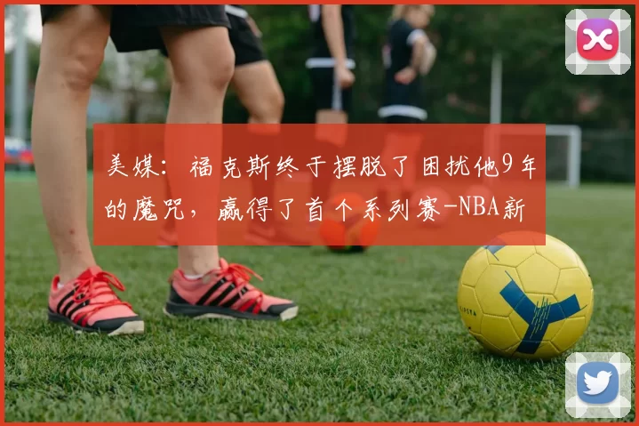 美媒：福克斯终于摆脱了困扰他9年的魔咒，赢得了首个系列赛-NBA新闻