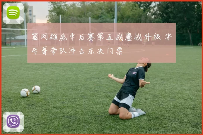 篮网雄鹿季后赛第五战鏖战升级 字母哥带队冲击东决门票