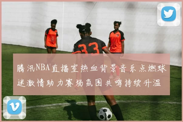 腾汛NBA直播室热血背景音乐点燃球迷激情助力赛场氛围共鸣持续升温