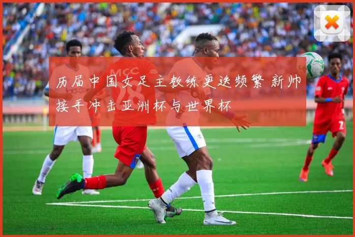 历届中国女足主教练更迭频繁 新帅接手冲击亚洲杯与世界杯