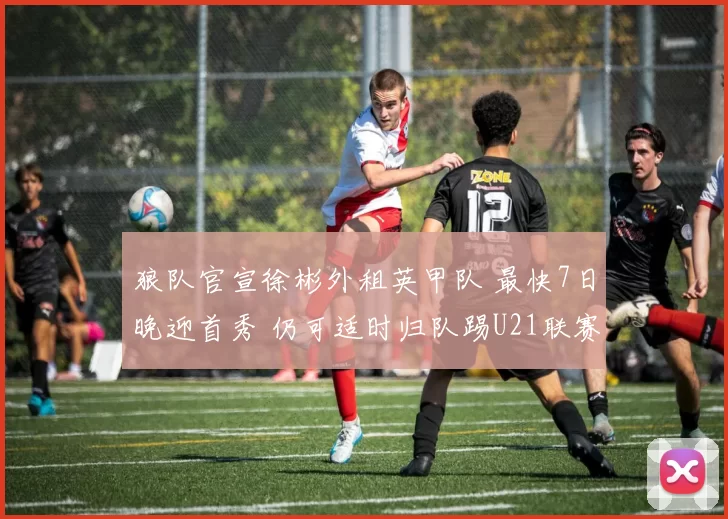 狼队官宣徐彬外租英甲队 最快7日晚迎首秀 仍可适时归队踢U21联赛