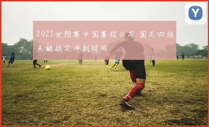 2021世预赛中国赛程公布 国足四场关键战定冲刺时间