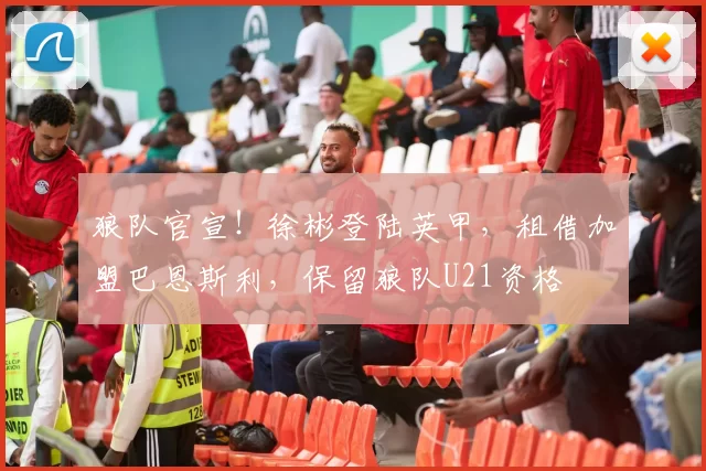 狼队官宣！徐彬登陆英甲，租借加盟巴恩斯利，保留狼队U21资格