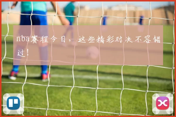 nba赛程今日,这些精彩对决不容错过!