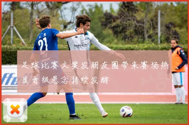 足球比赛文案发朋友圈带来赛场热度晋级悬念持续发酵