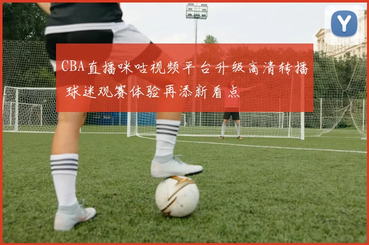 CBA直播咪咕视频平台升级高清转播 球迷观赛体验再添新看点