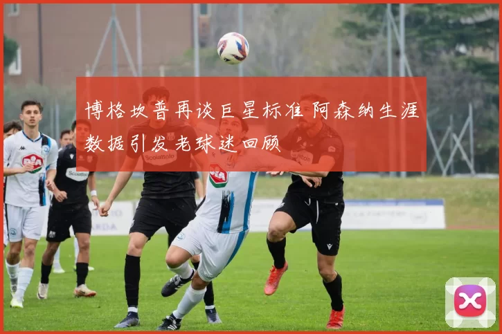 博格坎普再谈巨星标准 阿森纳生涯数据引发老球迷回顾