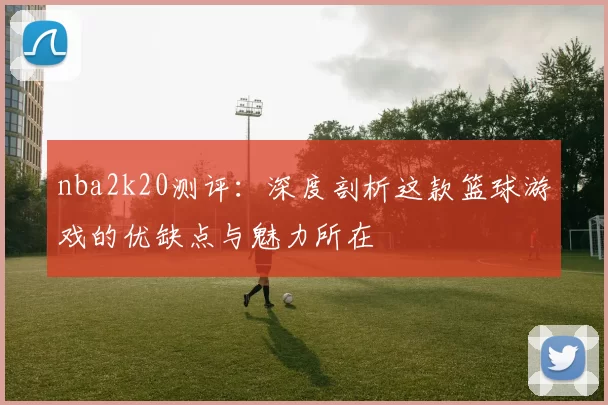 nba2k20测评：深度剖析这款篮球游戏的优缺点与魅力所在