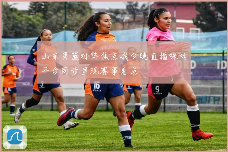 山东男篮对阵焦点战今晚直播咪咕平台同步呈现赛事看点