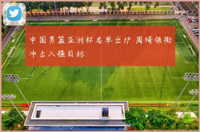 中国男篮亚洲杯名单出炉 周琦领衔冲击八强目标