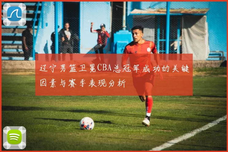 辽宁男篮卫冕CBA总冠军成功的关键因素与赛季表现分析