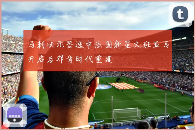 马刺状元签选中法国新星文班亚马开启后邓肯时代重建