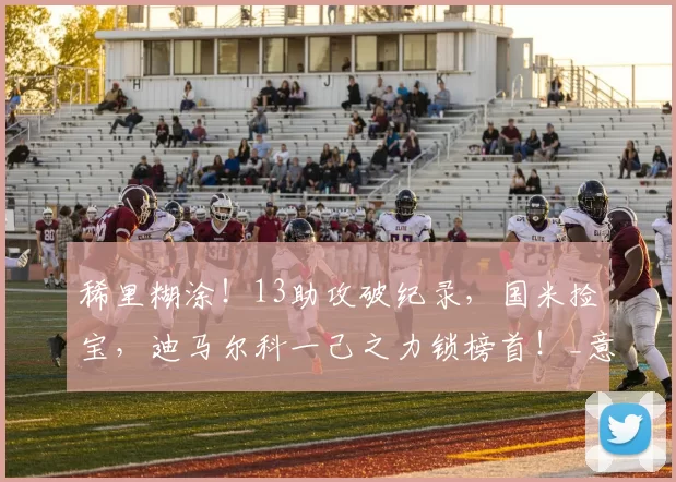 稀里糊涂!13助攻破纪录,国米捡宝,迪马尔科一己之力锁榜首!_意甲_球星_破门