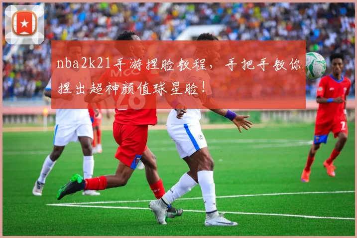 nba2k21手游捏脸教程，手把手教你捏出超神颜值球星脸！