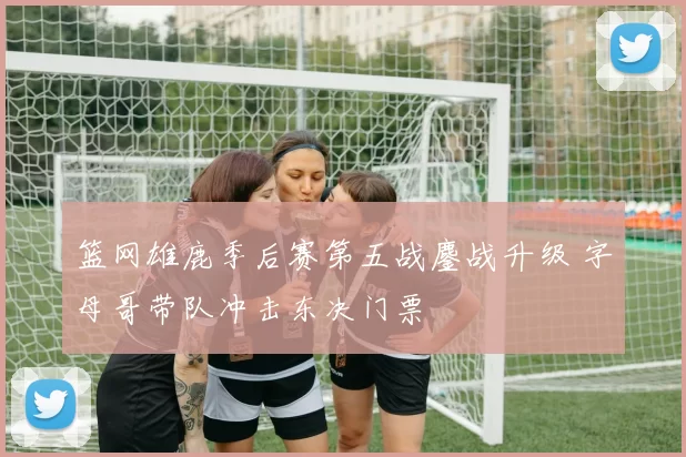 篮网雄鹿季后赛第五战鏖战升级 字母哥带队冲击东决门票