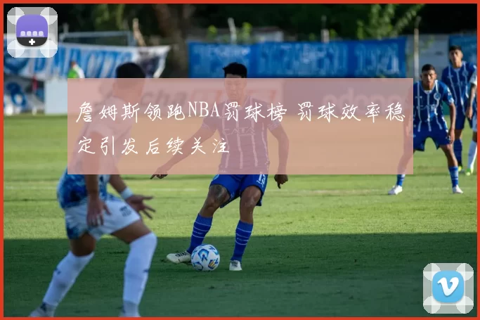 詹姆斯领跑NBA罚球榜 罚球效率稳定引发后续关注