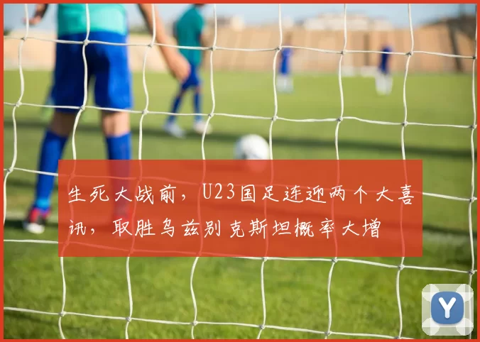 生死大战前，U23国足连迎两个大喜讯，取胜乌兹别克斯坦概率大增