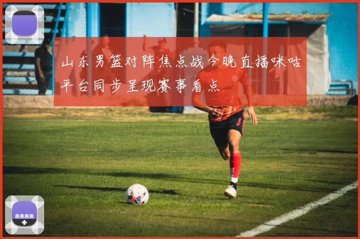 山东男篮对阵焦点战今晚直播咪咕平台同步呈现赛事看点