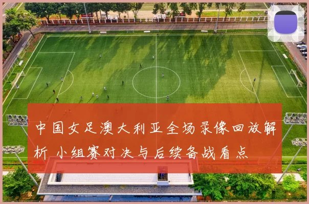 中国女足澳大利亚全场录像回放解析 小组赛对决与后续备战看点