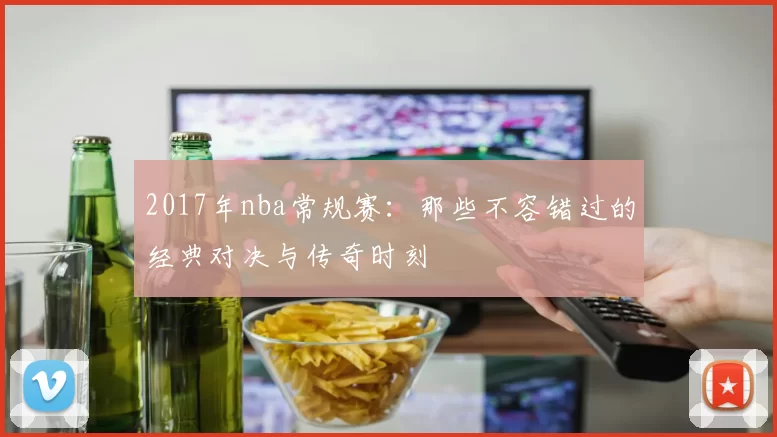 2017年nba常规赛:那些不容错过的经典对决与传奇时刻