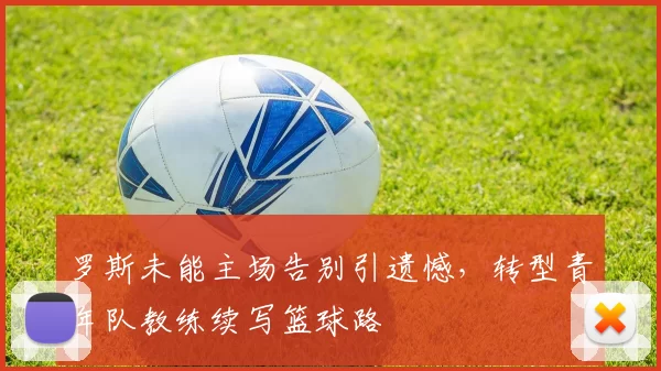罗斯未能主场告别引遗憾，转型青年队教练续写篮球路