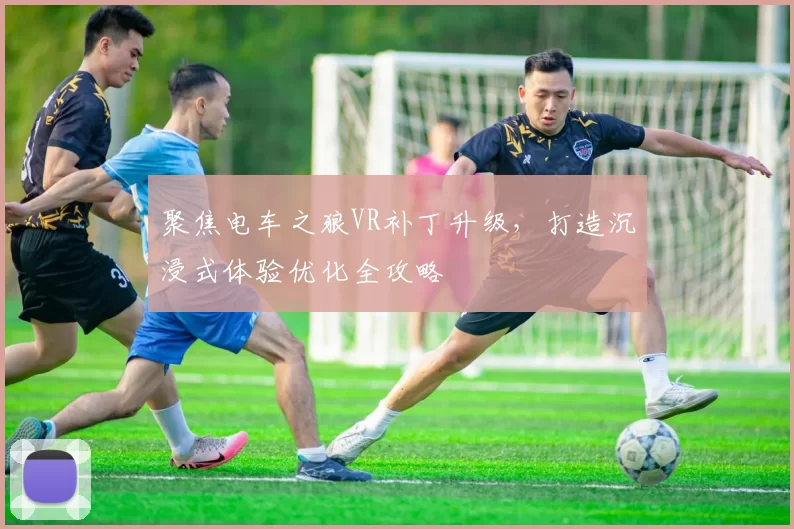 聚焦电车之狼VR补丁升级,打造沉浸式体验优化全攻略